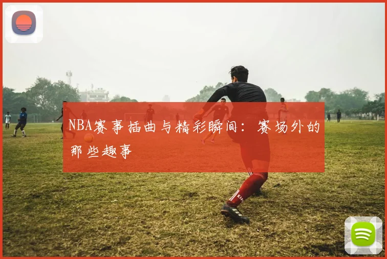 NBA赛事插曲与精彩瞬间:赛场外的那些趣事