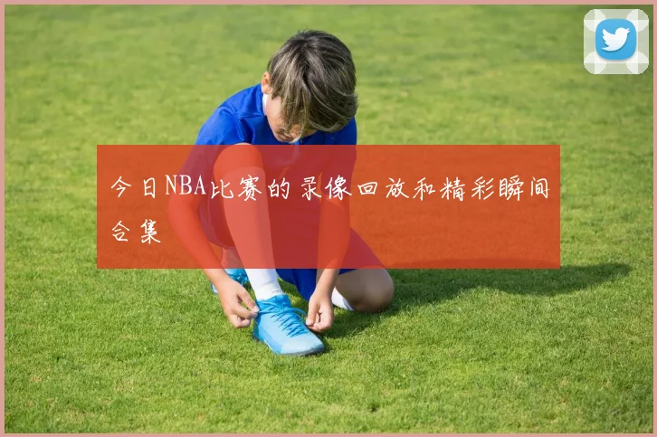 今日NBA比赛的录像回放和精彩瞬间合集