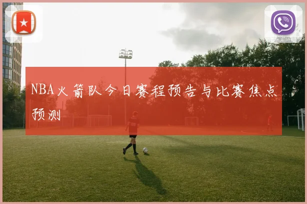 NBA火箭队今日赛程预告与比赛焦点预测