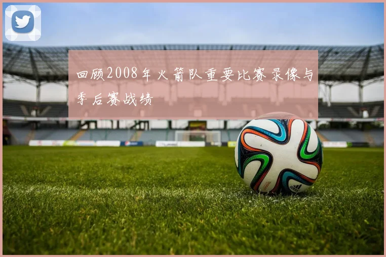 回顾2008年火箭队重要比赛录像与季后赛战绩