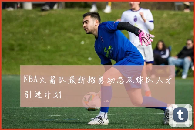 NBA火箭队最新招募动态及球队人才引进计划