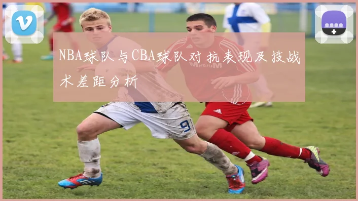 NBA球队与CBA球队对抗表现及技战术差距分析